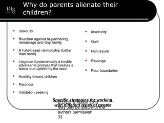 © D.I.G S.Korosi 2011
May only be used with the
authors permission
33
Why do parents alienate their
children?
 Jealousy
 Reaction against re-partnering,
remarriage and step family
 A hate-based relationship (better
than none)
 Litigation-fundamentally a hostile
adversarial process that creates a
status quo upheld by the court
 Hostility toward children
 Paranoia
 Validation seeking
 Insecurity
 Guilt
 Narcissism
 Revenge
 Poor boundaries
Specific strategies for working
with different types of people
 