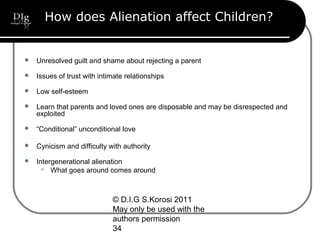 © D.I.G S.Korosi 2011
May only be used with the
authors permission
34
How does Alienation affect Children?
 Unresolved guilt and shame about rejecting a parent
 Issues of trust with intimate relationships
 Low self-esteem
 Learn that parents and loved ones are disposable and may be disrespected and
exploited
 “Conditional” unconditional love
 Cynicism and difficulty with authority
 Intergenerational alienation
 What goes around comes around
 