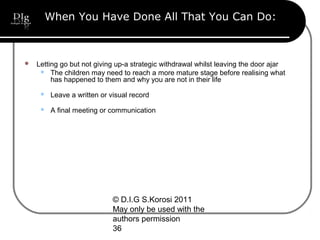 © D.I.G S.Korosi 2011
May only be used with the
authors permission
36
When You Have Done All That You Can Do:
 Letting go but not giving up-a strategic withdrawal whilst leaving the door ajar
 The children may need to reach a more mature stage before realising what
has happened to them and why you are not in their life
 Leave a written or visual record
 A final meeting or communication
 