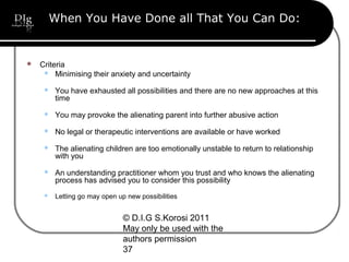 © D.I.G S.Korosi 2011
May only be used with the
authors permission
37
When You Have Done all That You Can Do:
 Criteria
 Minimising their anxiety and uncertainty
 You have exhausted all possibilities and there are no new approaches at this
time
 You may provoke the alienating parent into further abusive action
 No legal or therapeutic interventions are available or have worked
 The alienating children are too emotionally unstable to return to relationship
with you
 An understanding practitioner whom you trust and who knows the alienating
process has advised you to consider this possibility
 Letting go may open up new possibilities
 