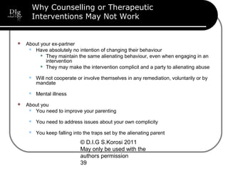 © D.I.G S.Korosi 2011
May only be used with the
authors permission
39
Why Counselling or Therapeutic
Interventions May Not Work
 About your ex-partner
 Have absolutely no intention of changing their behaviour
 They maintain the same alienating behaviour, even when engaging in an
intervention
 They may make the intervention complicit and a party to alienating abuse
 Will not cooperate or involve themselves in any remediation, voluntarily or by
mandate
 Mental illness
 About you
 You need to improve your parenting
 You need to address issues about your own complicity
 You keep falling into the traps set by the alienating parent
 