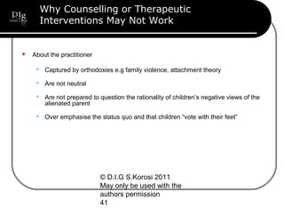 © D.I.G S.Korosi 2011
May only be used with the
authors permission
41
Why Counselling or Therapeutic
Interventions May Not Work
 About the practitioner
 Captured by orthodoxies e.g family violence, attachment theory
 Are not neutral
 Are not prepared to question the rationality of children’s negative views of the
alienated parent
 Over emphasise the status quo and that children “vote with their feet”
 