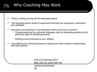 © D.I.G S.Korosi 2011
May only be used with the
authors permission
42
Why Coaching May Work
 There is nothing wrong with the alienated parent
 The alienated parent needs to experience that they are supported, understood
and validated
 Education and coaching in how alienation works and how to counter it
 Countermeasures for particular strategies used by alienating parents and for
particular types of alienating parents
 Building covert channels to your children
 Counselling and coaching focused on helping the child maintain a relationship
with both parents
 