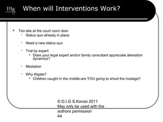© D.I.G S.Korosi 2011
May only be used with the
authors permission
44
When will Interventions Work?
 Too late at the court room door
 Status quo already in place
 Need a new status quo
 Trial by expert
 Does your legal expert and/or family consultant appreciate alienation
dynamics?
 Mediation
 Why litigate?
 Children caught in the middle-are YOU going to shoot the hostage?
 