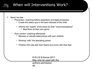 © D.I.G S.Korosi 2011
May only be used with the
authors permission
45
When will Interventions Work?
 Never too late
 Prevention: coaching before separation and legal processes
 Create the status quo in the best interests of the child
 Informs the “expert” of the basis for their “recommendations”
 Beat them at their own game
 Post-vention: coaching afterwards
 Maintain or rebuild relationships with your children
 Working “with” the alienating parent
 Children DO vote with their hearts and move with their feet
 