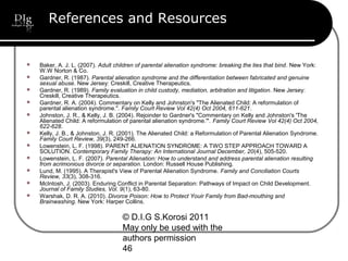 © D.I.G S.Korosi 2011
May only be used with the
authors permission
46
References and Resources
 Baker, A. J. L. (2007). Adult children of parental alienation syndrome: breaking the ties that bind. New York:
W.W Norton & Co.
 Gardner, R. (1987). Parental alienation syndrome and the differentiation between fabricated and genuine
sexual abuse. New Jersey: Creskill, Creative Therapeutics.
 Gardner, R. (1989). Family evaluation in child custody, mediation, arbitration and litigation. New Jersey:
Creskill, Creative Therapeutics.
 Gardner, R. A. (2004). Commentary on Kelly and Johnston's "The Alienated Child: A reformulation of
parental alienation syndrome.". Family Court Review Vol 42(4) Oct 2004, 611-621.
 Johnston, J. R., & Kelly, J. B. (2004). Rejoinder to Gardner's "Commentary on Kelly and Johnston's 'The
Alienated Child: A reformulation of parental alienation syndrome.'". Family Court Review Vol 42(4) Oct 2004,
622-628.
 Kelly, J. B., & Johnston, J. R. (2001). The Alienated Child: a Reformulation of Parental Alienation Syndrome.
Family Court Review, 39(3), 249-266.
 Lowenstein, L. F. (1998). PARENT ALIENATION SYNDROME: A TWO STEP APPROACH TOWARD A
SOLUTION. Contemporary Family Therapy: An International Journal December, 20(4), 505-520.
 Lowenstein, L. F. (2007). Parental Alienation: How to understand and address parental alienation resulting
from acrimonious divorce or separation. London: Russell House Publishing.
 Lund, M. (1995). A Therapist's View of Parental Alienation Syndrome. Family and Conciliation Courts
Review, 33(3), 308-316.
 McIntosh, J. (2003). Enduring Conflict in Parental Separation: Pathways of Impact on Child Development.
Journal of Family Studies, Vol. 9(1), 63-80.
 Warshak, D. R. A. (2010). Divorce Poison: How to Protect Youir Family from Bad-mouthing and
Brainwashing. New York: Harper Collins.
 