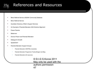 © D.I.G S.Korosi 2011
May only be used with the
authors permission
47
References and Resources
 Mens Referral Service JIGSAW Community Database
 Mens Referral Service
 Australian Directory of Men's Support Services
 An Example of Parental Alienation AKA Extreme Alignment
 Poison Parents
 Bettermen
 Divorce Poison and Parental Alienation
 Dialogue-In-Growth
 SpeakEASY
 Parental Alienation Support Groups
 Parental Alienation CENTRAL (Australia)
 Parental Alienation Programme 'Family Bridges' and Blog
 Parental Alienation-UK resources
 