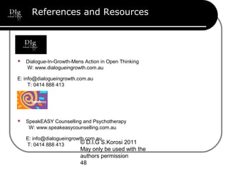 © D.I.G S.Korosi 2011
May only be used with the
authors permission
48
References and Resources
 Dialogue-In-Growth-Mens Action in Open Thinking
W: www.dialogueingrowth.com.au
E: info@dialogueingrowth.com.au
T: 0414 888 413
 SpeakEASY Counselling and Psychotherapy
W: www.speakeasycounselling.com.au
E: info@dialogueingrowth.com.au
T: 0414 888 413
 