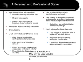 © D.I.G S.Korosi 2011
May only be used with the
authors permission
5
A Personal and Professional Stake
 High conflict divorce and separation
 I have not seen my child since 2005
 My child believes a lie
 Flagrant and unenforceable
breaches of court orders for access
 A campaign against me using the children
 Criminal activity
 Legal, administrative and financial abuse
 Court ordered interventions
reinforced alienation processes
 Child support-the ‘kidnappers
ransom’
 Family reports held my ex-partner
accountable-but left child with her
 Financial Attrition-legal fees
>$100K
 I am a professional counsellor,
psychotherapist and coach
 I am seeking to change the culture and
understanding amongst my colleagues
about the abusive process of alienation
 So that they are not fooled by the
alienation subterfuge
 I work with stepfamilies and parents.
 They struggle to appreciate what is
happening with their children
 Help them stop inadvertently
reinforcing the alienation
 Coaching to maintain or re-establish
relationships with their children
 