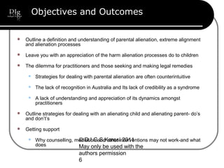 © D.I.G S.Korosi 2011
May only be used with the
authors permission
6
Objectives and Outcomes
 Outline a definition and understanding of parental alienation, extreme alignment
and alienation processes
 Leave you with an appreciation of the harm alienation processes do to children
 The dilemma for practitioners and those seeking and making legal remedies
 Strategies for dealing with parental alienation are often counterintuitive
 The lack of recognition in Australia and Its lack of credibility as a syndrome
 A lack of understanding and appreciation of its dynamics amongst
practitioners
 Outline strategies for dealing with an alienating child and alienating parent- do’s
and don’t’s
 Getting support
 Why counselling, mediation and other interventions may not work-and what
does
 