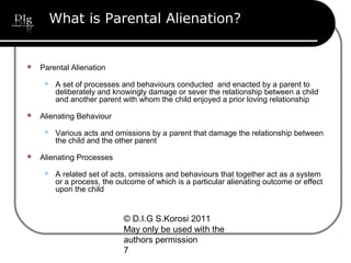 © D.I.G S.Korosi 2011
May only be used with the
authors permission
7
What is Parental Alienation?
 Parental Alienation
 A set of processes and behaviours conducted and enacted by a parent to
deliberately and knowingly damage or sever the relationship between a child
and another parent with whom the child enjoyed a prior loving relationship
 Alienating Behaviour
 Various acts and omissions by a parent that damage the relationship between
the child and the other parent
 Alienating Processes
 A related set of acts, omissions and behaviours that together act as a system
or a process, the outcome of which is a particular alienating outcome or effect
upon the child
 