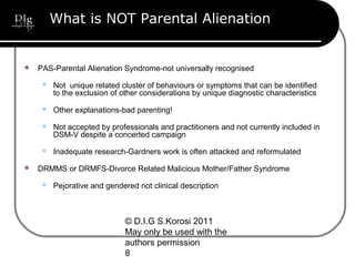 © D.I.G S.Korosi 2011
May only be used with the
authors permission
8
What is NOT Parental Alienation
 PAS-Parental Alienation Syndrome-not universally recognised
 Not unique related cluster of behaviours or symptoms that can be identified
to the exclusion of other considerations by unique diagnostic characteristics
 Other explanations-bad parenting!
 Not accepted by professionals and practitioners and not currently included in
DSM-V despite a concerted campaign
 Inadequate research-Gardners work is often attacked and reformulated
 DRMMS or DRMFS-Divorce Related Malicious Mother/Father Syndrome
 Pejorative and gendered not clinical description
 