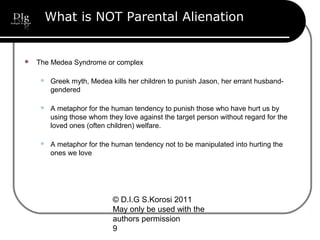 © D.I.G S.Korosi 2011
May only be used with the
authors permission
9
What is NOT Parental Alienation
 The Medea Syndrome or complex
 Greek myth, Medea kills her children to punish Jason, her errant husband-
gendered
 A metaphor for the human tendency to punish those who have hurt us by
using those whom they love against the target person without regard for the
loved ones (often children) welfare.
 A metaphor for the human tendency not to be manipulated into hurting the
ones we love
 