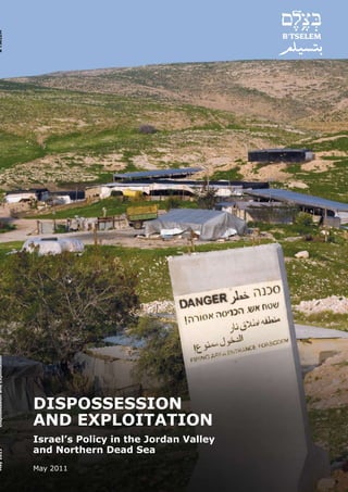 B’TSELEM
Dispossession and Exploitation




                                 DISPOSSESSION
                                 AND EXPLOITATION
                                 Israel’s Policy in the Jordan Valley
                                 and Northern Dead Sea
May 2011




                                 May 2011
 