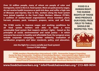 Over 20 million people, many of whom are people of color and
                                                                                    FOOD IS A
immigrants, work in the U.S. food system. Most are paid poverty wages,
do not receive health insurance or paid sick days, and suffer a high rate        HUMAN RIGHT.
of illnesses and injuries. Due to this, workers along the food system              THE HUMAN
have joined together in the Food Chain Workers Alliance (FCWA),                 RIGHTS OF THOSE
a coalition of worker-based organizations whose members plant,                   WHO PRODUCE
harvest, process, pack, transport, prepare, serve, and sell food.               OUR FOOD, FROM
                                                                                 FIELD TO TABLE,
The FCWA works to improve wages and working conditions for
                                                                                   SHOULD BE
all food system workers and aims to build a more
sustainable food system that respects workers’ rights – based on the            RESPECTED, TOO.
principles of social, environmental and racial justice – in which
everyone has access to healthy and affordable food. Our program areas
include corporate campaigns, worker solidarity, evaluation of
certification programs and labor standards, policy, and education.
                                                                                   FOOD CHAIN
           Join the fight for a more socially just food system!                    WORKERS ALLIANCE
                                                                                      www.foodchainworkers.org

                           Contact FCWA today!

          FCWA members: Brandworkers International • CATA - Farmworker Support Committee
     Center for New Community • Coalition of Immokalee Workers • International Labor Rights Forum
     Just Harvest USA • NW Arkansas Workers’ Justice Center • Restaurant Opportunities Center of NY
              Restaurant Opportunities Centers United • UNITE HERE Food Service Division
             United Food & Commercial Workers Local 1500 • Warehouse Workers for Justice

www.foodchainworkers.org * info@foodchainworkers.org * 213-489-9054
 