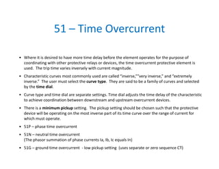 51 – Time Overcurrent
• Where it is desired to have more time delay before the element operates for the purpose of 
coordinating with other protective relays or devices, the time overcurrent protective element is 
used.  The trip time varies inversely with current magnitude. 
• Characteristic curves most commonly used are called “inverse,””very inverse,” and “extremely 
inverse.”  The user must select the curve type.  They are said to be a family of curves and selected 
by the time dial.  
• Curve type and time dial are separate settings. Time dial adjusts the time delay of the characteristic 
to achieve coordination between downstream and upstream overcurrent devices.
• There is a minimum pickup setting.  The pickup setting should be chosen such that the protective 
device will be operating on the most inverse part of its time curve over the range of current for 
which must operate. 
• 51P – phase time overcurrent
• 51N – neutral time overcurrent 
(The phasor summation of phase currents Ia, Ib, Ic equals In) 
• 51G – ground time overcurrent  ‐ low pickup setting  (uses separate or zero sequence CT)
 