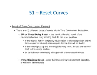 51 – Reset Curves
• Reset of Time Overcurrent Element
• There are (2) different types of resets within Time Overcurrent Protection:
• EM or Timed Delay Reset – this mimics the disc travel of an
electromechanical relay moving back to the reset position.
• If the disc has not yet completely traveled back to the reset position and the
time overcurrent element picks up again, the trip time will be shorter.
• If the current picks up and then dropouts many times, the disc will “ratchet”
itself to the operate position.
• Be careful when coordinating with upstream or downstream devices.
• Instantaneous Reset – once the time overcurrent element operates,
it will reset immediately
 