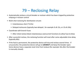 79 – Reclosing Relay
• Automatically reclose a circuit breaker or recloser which has been tripped by protective 
relaying or recloser control
• Multi‐shot reclosing for distribution circuits
• Instantaneous shot (~0.25s)
• Delayed reclosures (typically two delayed , for example 3s & 15s, or 15s & 30s)
• Coordinate with branch fuses
• After initial reclose block instantaneous overcurrent functions to allow fuse to blow
• After successful reclose, the reclosing function will reset after some adjustable time delay 
(typically 60s).
• If the fault is permanent, the protective device will trip and reclose several times.  If 
unsuccessful, the protective device will go to LOCKOUT and keep the breaker open.  
Some devices have a separate reset time from lockout (for example 10s after the breaker 
is manually closed).   
 