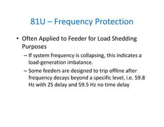 81U – Frequency Protection
• Often Applied to Feeder for Load Shedding 
Purposes
– If system frequency is collapsing, this indicates a 
load‐generation imbalance. 
– Some feeders are designed to trip offline after 
frequency decays beyond a specific level, i.e. 59.8 
Hz with 2S delay and 59.5 Hz no time delay
 