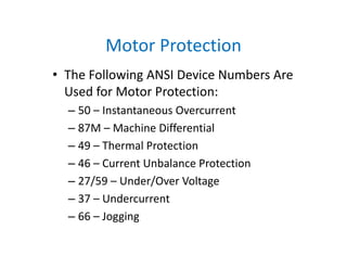 Motor Protection
• The Following ANSI Device Numbers Are 
Used for Motor Protection:
– 50 – Instantaneous Overcurrent
– 87M – Machine Differential
– 49 – Thermal Protection
– 46 – Current Unbalance Protection
– 27/59 – Under/Over Voltage
– 37 – Undercurrent
– 66 – Jogging
 