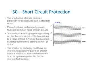 50 – Short Circuit Protection
• The short circuit element provides
protection for excessively high overcurrent
faults
• Phase-to-phase and phase-to-ground
faults are common types of short circuits
• To avoid nuisance tripping during starting,
set the the short circuit protection pick up
to a value at least 1.7 times the maximum
expected symmetrical starting current of
motor.
• The breaker or contactor must have an
interrupting capacity equal to or greater
then the maximum available fault current
or let an upstream protective device
interrupt fault current.
 