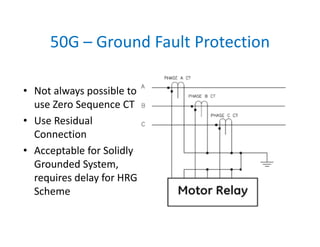 50G – Ground Fault Protection
• Not always possible to 
use Zero Sequence CT
• Use Residual 
Connection
• Acceptable for Solidly 
Grounded System, 
requires delay for HRG 
Scheme
 