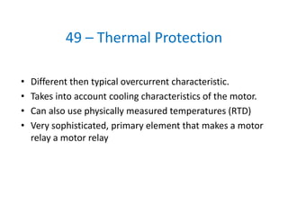 49 – Thermal Protection
• Different then typical overcurrent characteristic. 
• Takes into account cooling characteristics of the motor. 
• Can also use physically measured temperatures (RTD)
• Very sophisticated, primary element that makes a motor 
relay a motor relay
 