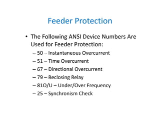 Feeder Protection
• The Following ANSI Device Numbers Are 
Used for Feeder Protection:
– 50 – Instantaneous Overcurrent
– 51 – Time Overcurrent
– 67 – Directional Overcurrent
– 79 – Reclosing Relay
– 81O/U – Under/Over Frequency
– 25 – Synchronism Check
 