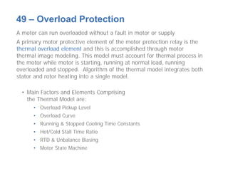 A motor can run overloaded without a fault in motor or supply
A primary motor protective element of the motor protection relay is the
thermal overload element and this is accomplished through motor
thermal image modeling. This model must account for thermal process in
the motor while motor is starting, running at normal load, running
overloaded and stopped. Algorithm of the thermal model integrates both
stator and rotor heating into a single model.
• Main Factors and Elements Comprising
the Thermal Model are:
• Overload Pickup Level
• Overload Curve
• Running & Stopped Cooling Time Constants
• Hot/Cold Stall Time Ratio
• RTD & Unbalance Biasing
• Motor State Machine
49 – Overload Protection
 