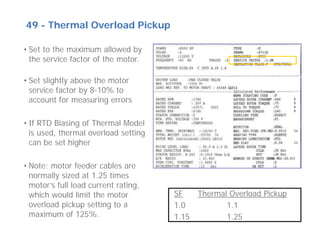 49 - Thermal Overload Pickup
• Set to the maximum allowed by
the service factor of the motor.
• Set slightly above the motor
service factor by 8-10% to
account for measuring errors
• If RTD Biasing of Thermal Model
is used, thermal overload setting
can be set higher
• Note: motor feeder cables are
normally sized at 1.25 times
motor’s full load current rating,
which would limit the motor
overload pickup setting to a
maximum of 125%.
SF Thermal Overload Pickup
1.0 1.1
1.15 1.25
 
