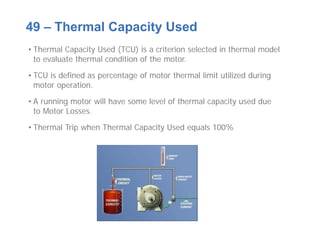 • Thermal Capacity Used (TCU) is a criterion selected in thermal model
to evaluate thermal condition of the motor.
• TCU is defined as percentage of motor thermal limit utilized during
motor operation.
• A running motor will have some level of thermal capacity used due
to Motor Losses.
• Thermal Trip when Thermal Capacity Used equals 100%
49 – Thermal Capacity Used
 
