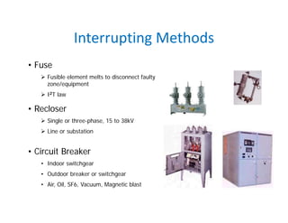 Interrupting Methods
• Fuse
 Fusible element melts to disconnect faulty
zone/equipment
 I2T law
• Recloser
 Single or three-phase, 15 to 38kV
 Line or substation
• Circuit Breaker
• Indoor switchgear
• Outdoor breaker or switchgear
• Air, Oil, SF6, Vacuum, Magnetic blast
 