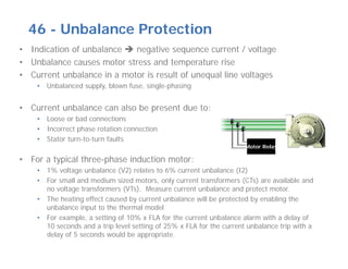 46 - Unbalance Protection
• Indication of unbalance  negative sequence current / voltage
• Unbalance causes motor stress and temperature rise
• Current unbalance in a motor is result of unequal line voltages
• Unbalanced supply, blown fuse, single-phasing
• Current unbalance can also be present due to:
• Loose or bad connections
• Incorrect phase rotation connection
• Stator turn-to-turn faults
• For a typical three-phase induction motor:
• 1% voltage unbalance (V2) relates to 6% current unbalance (I2)
• For small and medium sized motors, only current transformers (CTs) are available and
no voltage transformers (VTs). Measure current unbalance and protect motor.
• The heating effect caused by current unbalance will be protected by enabling the
unbalance input to the thermal model
• For example, a setting of 10% x FLA for the current unbalance alarm with a delay of
10 seconds and a trip level setting of 25% x FLA for the current unbalance trip with a
delay of 5 seconds would be appropriate.
Motor Relay
 