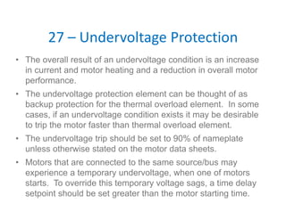 27 – Undervoltage Protection
• The overall result of an undervoltage condition is an increase
in current and motor heating and a reduction in overall motor
performance.
• The undervoltage protection element can be thought of as
backup protection for the thermal overload element. In some
cases, if an undervoltage condition exists it may be desirable
to trip the motor faster than thermal overload element.
• The undervoltage trip should be set to 90% of nameplate
unless otherwise stated on the motor data sheets.
• Motors that are connected to the same source/bus may
experience a temporary undervoltage, when one of motors
starts. To override this temporary voltage sags, a time delay
setpoint should be set greater than the motor starting time.
 
