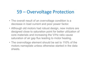 59 – Overvoltage Protection
• The overall result of an overvoltage condition is a
decrease in load current and poor power factor.
• Although old motors had robust design, new motors are
designed close to saturation point for better utilization of
core materials and increasing the V/Hz ratio cause
saturation of air gap flux leading to motor heating.
• The overvoltage element should be set to 110% of the
motors nameplate unless otherwise started in the data
sheets.
 