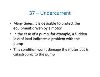 37 – Undercurrent
• Many times, it is desirable to protect the 
equipment driven by a motor
• In the case of a pump, for example, a sudden 
loss of load indicates a problem with the 
pump
• This condition won’t damage the motor but is 
catastrophic to the pump
 