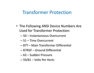 Transformer Protection
• The Following ANSI Device Numbers Are 
Used for Transformer Protection:
– 50 – Instantaneous Overcurrent
– 51 – Time Overcurrent
– 87T – Main Transformer Differential
– 87RGF – Ground Differential 
– 63 – Sudden Pressure
– 59/81 – Volts Per Hertz
 