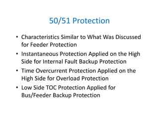 50/51 Protection
• Characteristics Similar to What Was Discussed 
for Feeder Protection
• Instantaneous Protection Applied on the High 
Side for Internal Fault Backup Protection
• Time Overcurrent Protection Applied on the 
High Side for Overload Protection
• Low Side TOC Protection Applied for 
Bus/Feeder Backup Protection
 