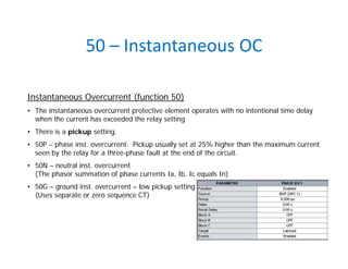 50 – Instantaneous OC
Instantaneous Overcurrent (function 50)
• The instantaneous overcurrent protective element operates with no intentional time delay
when the current has exceeded the relay setting
• There is a pickup setting.
• 50P – phase inst. overcurrent. Pickup usually set at 25% higher than the maximum current
seen by the relay for a three-phase fault at the end of the circuit.
• 50N – neutral inst. overcurrent
(The phasor summation of phase currents Ia, Ib, Ic equals In)
• 50G – ground inst. overcurrent – low pickup setting
(Uses separate or zero sequence CT)
 