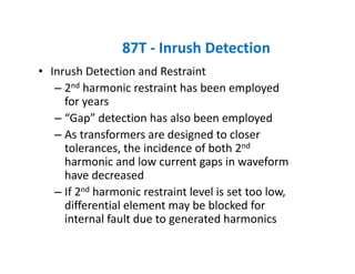 87T ‐ Inrush Detection
• Inrush Detection and Restraint
– 2nd harmonic restraint has been employed 
for years
– “Gap” detection has also been employed
– As transformers are designed to closer 
tolerances, the incidence of both 2nd
harmonic and low current gaps in waveform 
have decreased
– If 2nd harmonic restraint level is set too low, 
differential element may be blocked for 
internal fault due to generated harmonics
 