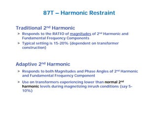 Traditional 2nd Harmonic
> Responds to the RATIO of magnitudes of 2nd Harmonic and
Fundamental Frequency Components
> Typical setting is 15-20% (dependent on transformer
construction)
Adaptive 2nd Harmonic
> Responds to both Magnitudes and Phase Angles of 2nd Harmonic
and Fundamental Frequency Component
> Use on transformers experiencing lower than normal 2nd
harmonic levels during magnetizing inrush conditions (say 5-
10%)
87T – Harmonic Restraint
 