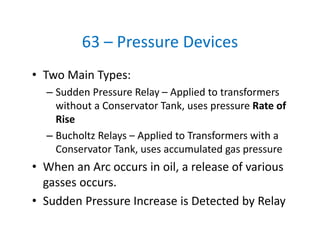 63 – Pressure Devices
• Two Main Types:
– Sudden Pressure Relay – Applied to transformers 
without a Conservator Tank, uses pressure Rate of 
Rise 
– Bucholtz Relays – Applied to Transformers with a 
Conservator Tank, uses accumulated gas pressure
• When an Arc occurs in oil, a release of various 
gasses occurs. 
• Sudden Pressure Increase is Detected by Relay
 