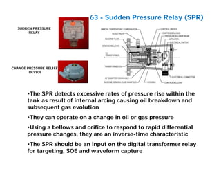 SUDDEN PRESSURE
RELAY
CHANGE PRESSURE RELIEF
DEVICE
63 - Sudden Pressure Relay (SPR)
•The SPR detects excessive rates of pressure rise within the
tank as result of internal arcing causing oil breakdown and
subsequent gas evolution
•They can operate on a change in oil or gas pressure
•Using a bellows and orifice to respond to rapid differential
pressure changes, they are an inverse-time characteristic
•The SPR should be an input on the digital transformer relay
for targeting, SOE and waveform capture
 