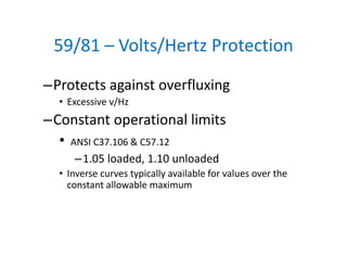 59/81 – Volts/Hertz Protection
–Protects against overfluxing
• Excessive v/Hz
–Constant operational limits
• ANSI C37.106 & C57.12
–1.05 loaded, 1.10 unloaded
• Inverse curves typically available for values over the 
constant allowable maximum
 