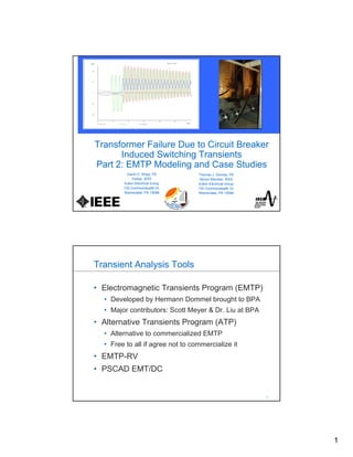 1
Transformer Failure Due to Circuit Breaker
Induced Switching Transients
Part 2: EMTP Modeling and Case Studies
David D. Shipp, PE
Fellow, IEEE
Eaton Electrical Group
130 Commonwealth Dr.
Warrendale, PA 15086
Thomas J. Dionise, PE
Senior Member, IEEE
Eaton Electrical Group
130 Commonwealth Dr.
Warrendale, PA 15086
2
2
Transient Analysis Tools
• Electromagnetic Transients Program (EMTP)
• Developed by Hermann Dommel brought to BPA
• Major contributors: Scott Meyer & Dr. Liu at BPA
• Alternative Transients Program (ATP)
• Alternative to commercialized EMTP
• Free to all if agree not to commercialize it
• EMTP-RV
• PSCAD EMT/DC
 