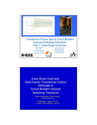 Transformer Failure Due to Circuit Breaker
Induced Switching Transients
Part 1: Case Study Overview
David D. Shipp, PE
Fellow, IEEE
Eaton Electrical Group
130 Commonwealth Dr.
Warrendale, PA 15086
Thomas J. Dionise, PE
Senior Member, IEEE
Eaton Electrical Group
130 Commonwealth Dr.
Warrendale, PA 15086
Case Study Overview:
Data Center Transformer Failure
Attributed to
Circuit Breaker Induced
Switching Transients
System Configuration, Failure Analysis
and RC Snubber Fix
R. McFadden – JB&B – NY, NY
D. Shipp – Eaton Electrical – Pgh, PA
 