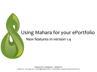 Using	
  Mahara	
  for	
  your	
  ePortfolio
                   New	
  features	
  in	
  version	
  1.4




                                       Kristina	
  D.C.	
  Hoeppner	
  ‧	
  Catalyst	
  IT
iMoot	
  2011	
  ‧	
  1	
  &	
  3	
  May	
  2011	
  ‧	
  kristina@catalyst.net.nz	
  ‧	
  Presentation:	
  Creative	
  Commons	
  BY-­‐SA	
  3.0
 