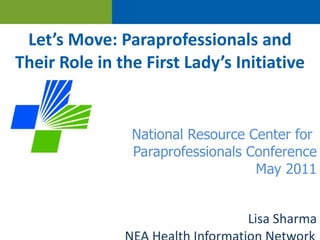 Let’s Move: Paraprofessionals and Their Role in the First Lady’s Initiative National Resource Center for  Paraprofessionals Conference May 2011 Lisa Sharma NEA Health Information Network 