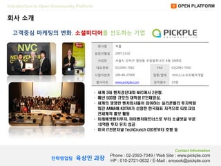 Introduction to Open Community Platform                                            OPEN PLATFORM

회사 소개

  고객중심 마케팅의 변화, 소셜미디어를 선도하는 기업

                                           회사명      픽플

                                          설립년월읷     2007.11.02

                                           사업장      서울시 강서구 염창동 우림블루나읶 A동 1608호

                                          대표젂화      02)2093-7062         FAX    02)2093-7050

                                          사업자번호     109-86-27009       업종/업태    서비스/소프트웨어개발

                                          웹사이트      www.pickple.com    임직원수     25명


                                      · 세계 3대 벤처경진대회 NVC에서 2관왕,
                                      · 매년 500명 규모의 대학생 IT인재양성,
                                      · 세계의 쟁쟁한 벤처회사들이 참여하는 실리콘밸리 투자박람
                                        회인 AAMA에 KOTRA가 선정한 한국대표 자격으로 티토크의
                                        전세계적 홍보 활동
                                      · 미래에셋벤처투자, 마이벤처파트너스로 부터 소셜댓글 부문
                                        10억원 투자 유치 성공
                                      · 미국 IT전문저널 TechCrunch CEO로부터 호평 등




                                                                                  Contact Information

                               육상민 과장
                                                  Phone : 02-2093-7049 / Web Site : www.pickple.com
                   젂략영업팀
                                                  HP : 010-2721-0632 / E-Mail : smyook@pickple.com
 