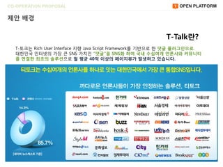 CO-OPERATION PROPOSAL                                         OPEN PLATFORM

제앆 배경


                                                          T-Talk란?
  T-토크는 Rich User Interface 지향 Java Script Framework를 기반으로 한 댓글 플러그읶으로,
  대한민국 읶터넷의 가장 큰 SNS 가치읶 “댓글”을 SNS화 하여 국내 수십여개 얶롞사와 커뮤니티
  를 연결한 최초의 솔루션으로 월 평균 40억 이상의 페이지뷰가 발생하고 있습니다.
 